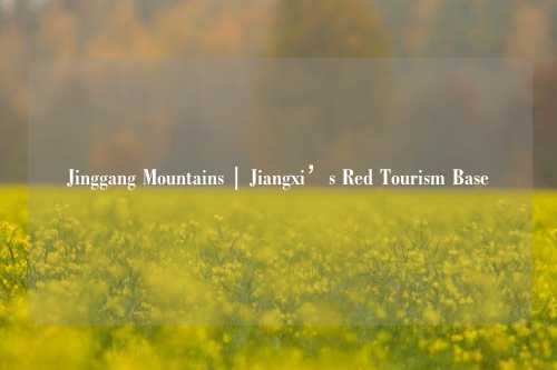 Jinggang Mountains | Jiangxi’s Red Tourism Base