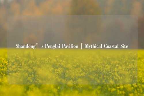 Shandong’s Penglai Pavilion | Mythical Coastal Site