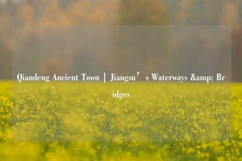 Qiandeng Ancient Town | Jiangsu’s Waterways & Bridges