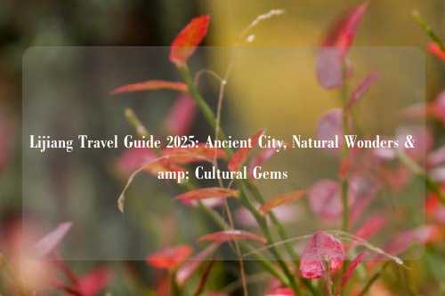 Lijiang Travel Guide 2025: Ancient City, Natural Wonders & Cultural Gems